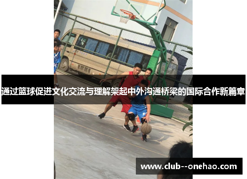 通过篮球促进文化交流与理解架起中外沟通桥梁的国际合作新篇章