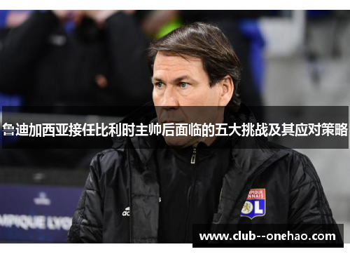 鲁迪加西亚接任比利时主帅后面临的五大挑战及其应对策略 鲁迪加西亚接任比利时主帅后面临的五大挑战及其应对策略