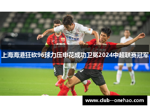 上海海港狂砍96球力压申花成功卫冕2024中超联赛冠军 上海海港狂砍96球力压申花成功卫冕2024中超联赛冠军