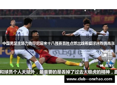 中国男足主场力克印尼迎来十八强赛首胜点燃出线希望球迷热情高涨 中国男足主场力克印尼迎来十八强赛首胜点燃出线希望球迷热情高涨