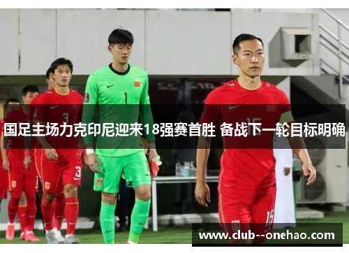 国足主场力克印尼迎来18强赛首胜 备战下一轮目标明确 国足主场力克印尼迎来18强赛首胜 备战下一轮目标明确